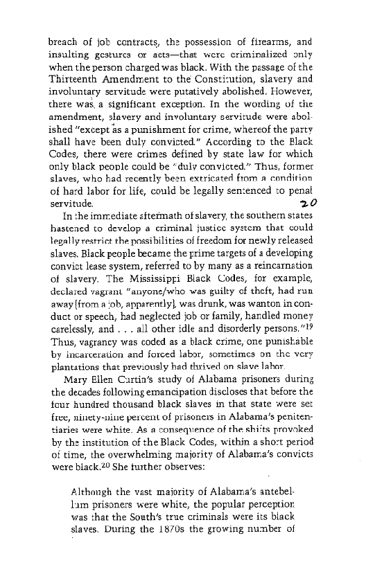 breach of job contracts, the possession of firearms, and
insulting gesturcs or acts—that were criminalized only
when the person charged was black. With the pessage of the
Thirteenth Amendment to the Constiution, slavery and
involuntary servitude were putatively abolished. However,
there was,a significant exception. In the wording of the
amendment, slavery and involuntary servitude were abol
ished “except as a punishment for crime, whereof the party
shall have been duly convicted” According to the Black
Codes, there were crimes defined by state law for which
only black people could be “duly convicted.” Thus, former
slaves, who had recently bean extricated fram a condition
of hard labor for life, could be legelly sen:enced to penal
servitude 20

In che immediate «ftermath ofslavery, the southem states
hastened to develop a criminal justice system that could
legally restrict the possibilities of freedom for newly released
slaves, Black people became the prime targets of a developing
convict lease system, referred to by many as a reincarnation
of slavery. The Mississippi Black Codes, for cxample,
declared vagrant “anyone/who was guilty of theft, had run
away from a‘ob, apparently}, was drunk, was wanton in con-
duct or speech, had neglected job or family, handled money
cerelessly, and . .. all other idle and disorderly persons,”
‘Thus, vagrancy was coded as a black crime, one punishable
by incarceration and forced labor, sometimes on the very
plantations that previously had tvived on slave labor

‘Mary Ellen Cartin’s study of Alabama prisoners during
the decades following emancipation discloses that before the
tour hundred thousand black slaves in that state were set
free, ninety-nine percent of prisoners in Alabama's peniten-
tiaries were white. As a consequence of the shiits provoked
by the institution of the Black Codes, within a sho:t period
of time, the overwhelming majority of Alabama's convicts
were black.20 She further observes:

 

Althongh the vast majority of Alabama's antebel-
lam prisoners were white, the popular perception
was that the South’s true criminals were its black
slaves. During the 1870s the growing number of
